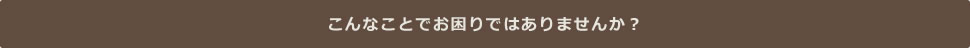 こんなことでお困りではありませんか?