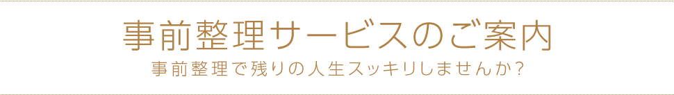 事前整理サービスのご案内 事前整理で残りの人生スッキリしませんか?